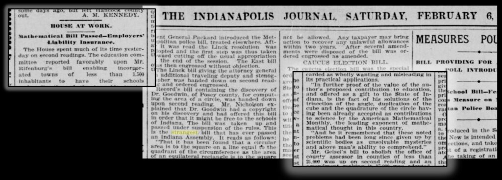 Selections from the February 6, 1897 Indianapolis Journal, discussing the math bill.  The bill had passed the Indiana House by a vote of 67 to 0, apparently had the backing of the State Superintendent of Education, was actively being lobbied for, and had passed the first reading in the Senate without comment, all while being reported on in various Indiana newspapers.  It was stopped when a mathematics professor from Purdue University, C. A. Waldo, who happened to be in the Capitol while the bill was being discussed, heard about it, and educated the state senators.